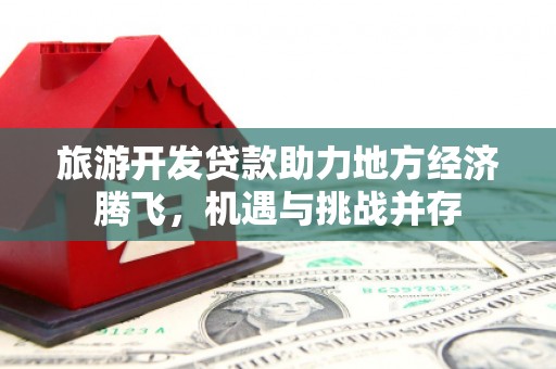 赤壁旅游开发贷款助力地方经济腾飞，机遇与挑战并存