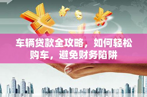 赤壁车辆贷款全攻略，如何轻松购车，避免财务陷阱