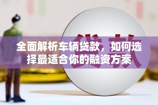 赤壁全面解析车辆贷款，如何选择最适合你的融资方案