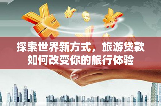 赤壁探索世界新方式，旅游贷款如何改变你的旅行体验